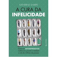 A cura da infelicidade - Como os antidepressivos melhoram, pioram e moldam a vida de milhões de pessoas