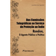 Das comissões telegráficas ao serviço de proteção ao índio. Rondon o agente público e político